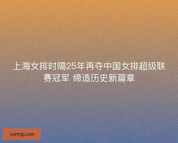 上海女排时隔25年再夺中国女排超级联赛冠军 缔造历史新篇章