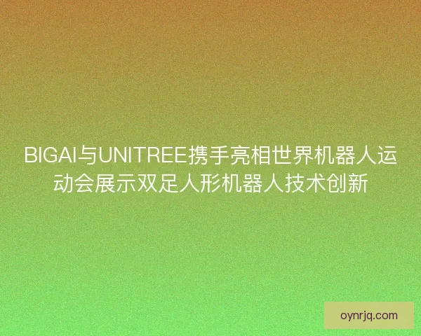 BIGAI与UNITREE携手亮相世界机器人运动会展示双足人形机器人技术创新